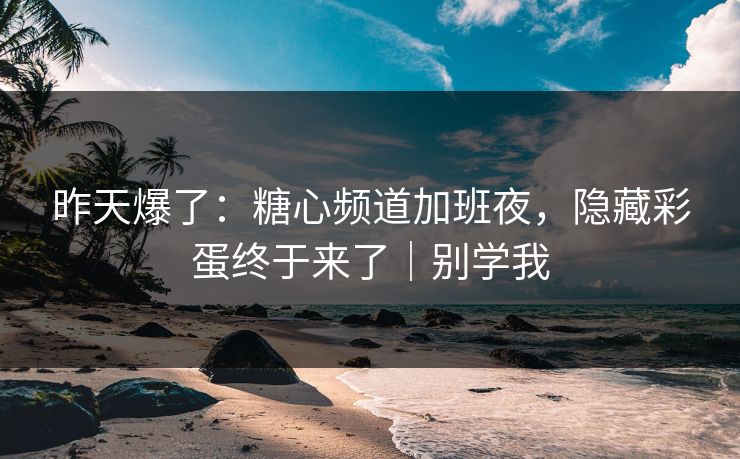 昨天爆了：糖心频道加班夜，隐藏彩蛋终于来了｜别学我