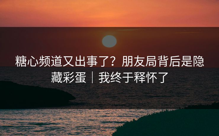 糖心频道又出事了？朋友局背后是隐藏彩蛋｜我终于释怀了