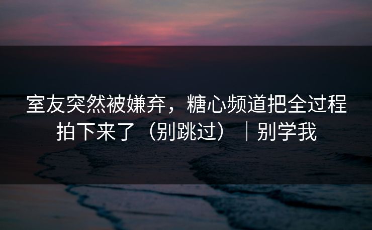 室友突然被嫌弃，糖心频道把全过程拍下来了（别跳过）｜别学我