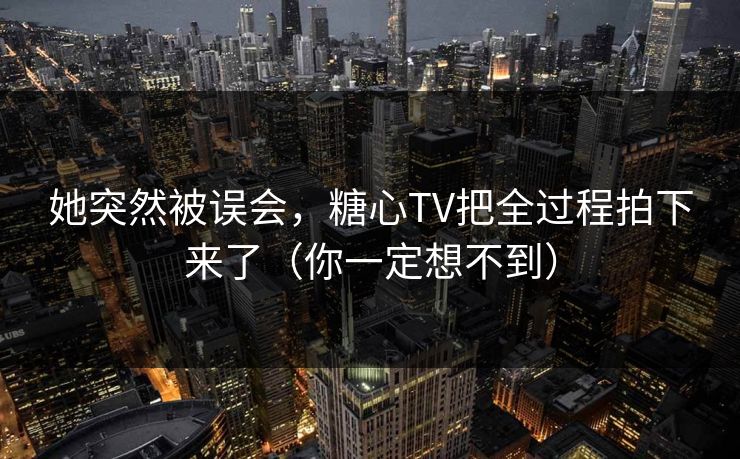 她突然被误会，糖心TV把全过程拍下来了（你一定想不到）