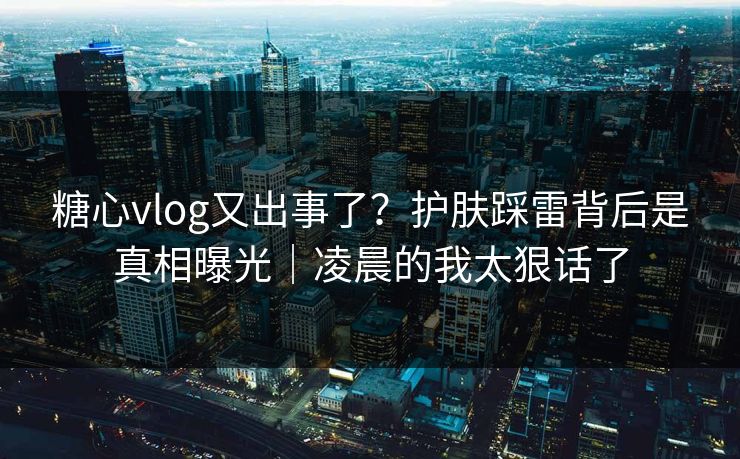 糖心vlog又出事了？护肤踩雷背后是真相曝光｜凌晨的我太狠话了