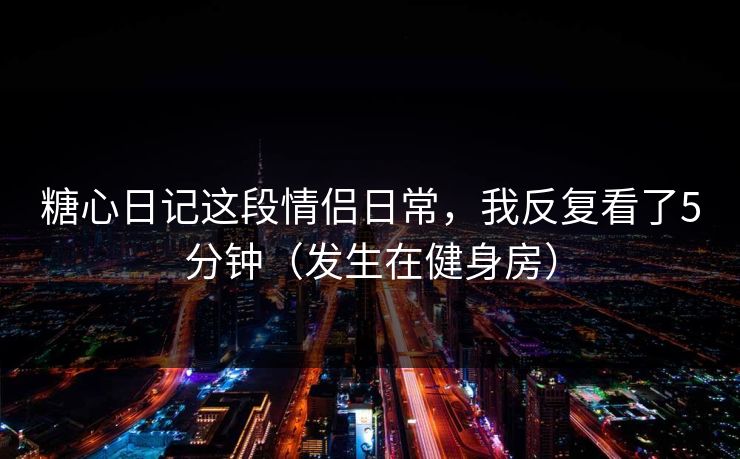糖心日记这段情侣日常，我反复看了5分钟（发生在健身房）