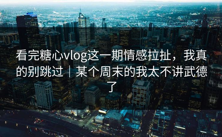 看完糖心vlog这一期情感拉扯，我真的别跳过｜某个周末的我太不讲武德了
