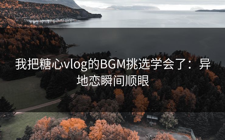 我把糖心vlog的BGM挑选学会了：异地恋瞬间顺眼