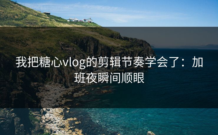 我把糖心vlog的剪辑节奏学会了：加班夜瞬间顺眼