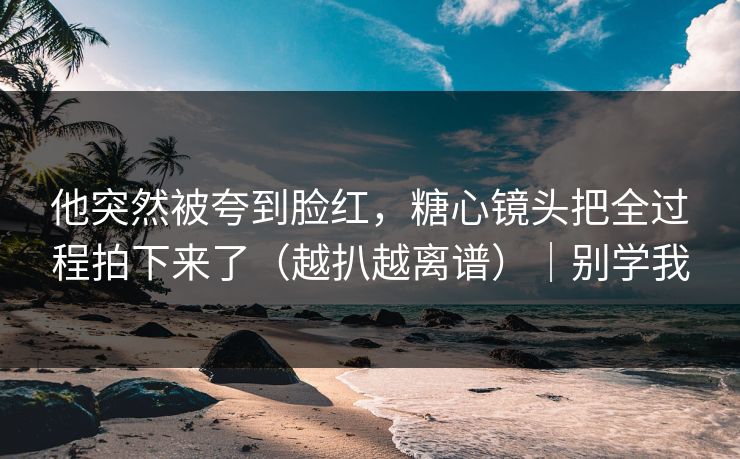 他突然被夸到脸红，糖心镜头把全过程拍下来了（越扒越离谱）｜别学我