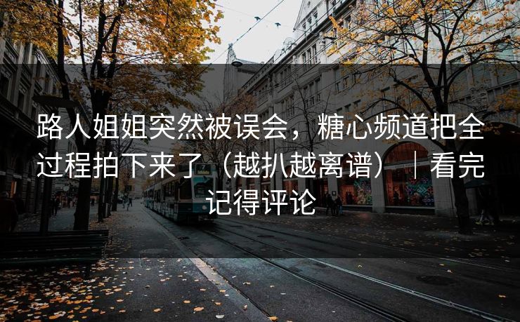 路人姐姐突然被误会，糖心频道把全过程拍下来了（越扒越离谱）｜看完记得评论