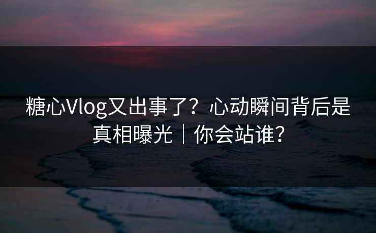 糖心Vlog又出事了？心动瞬间背后是真相曝光｜你会站谁？