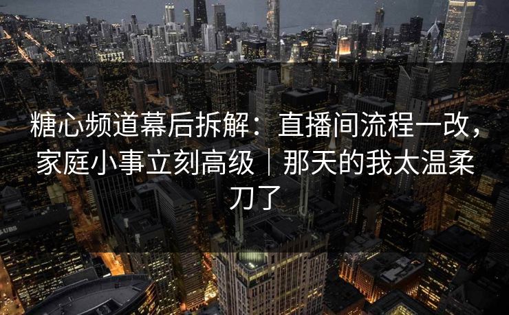 糖心频道幕后拆解：直播间流程一改，家庭小事立刻高级｜那天的我太温柔刀了