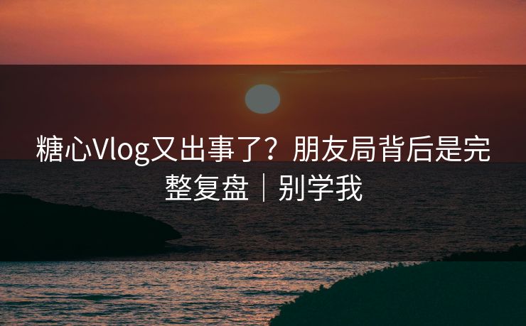 糖心Vlog又出事了？朋友局背后是完整复盘｜别学我