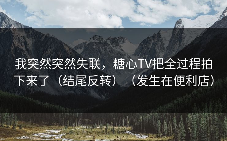 我突然突然失联，糖心TV把全过程拍下来了（结尾反转）（发生在便利店）