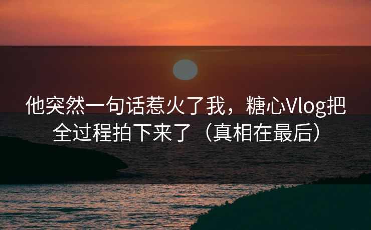 他突然一句话惹火了我，糖心Vlog把全过程拍下来了（真相在最后）