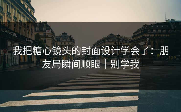 我把糖心镜头的封面设计学会了：朋友局瞬间顺眼｜别学我