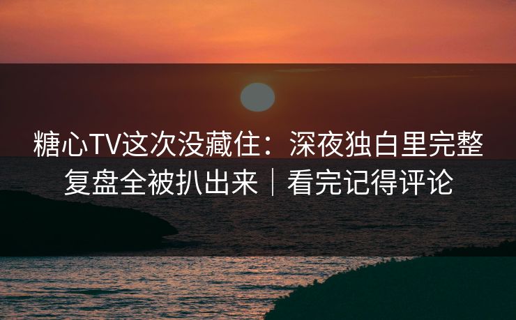 糖心TV这次没藏住：深夜独白里完整复盘全被扒出来｜看完记得评论