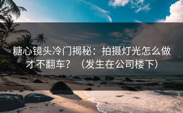 糖心镜头冷门揭秘：拍摄灯光怎么做才不翻车？（发生在公司楼下）