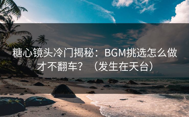糖心镜头冷门揭秘：BGM挑选怎么做才不翻车？（发生在天台）