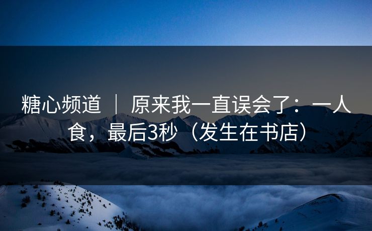 糖心频道 ｜ 原来我一直误会了：一人食，最后3秒（发生在书店）