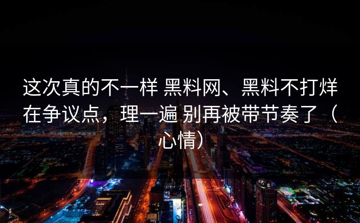 这次真的不一样 黑料网、黑料不打烊在争议点，理一遍 别再被带节奏了（心情）