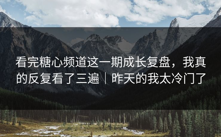 看完糖心频道这一期成长复盘，我真的反复看了三遍｜昨天的我太冷门了