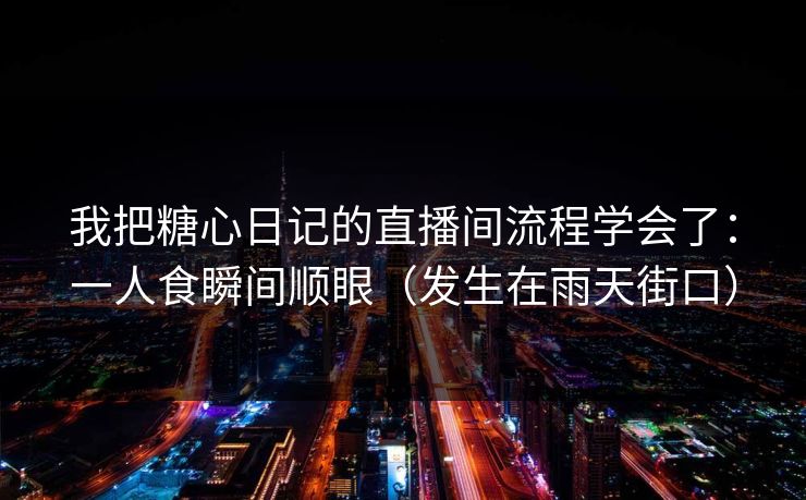 我把糖心日记的直播间流程学会了：一人食瞬间顺眼（发生在雨天街口）