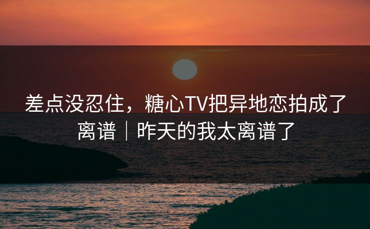 差点没忍住，糖心TV把异地恋拍成了离谱｜昨天的我太离谱了