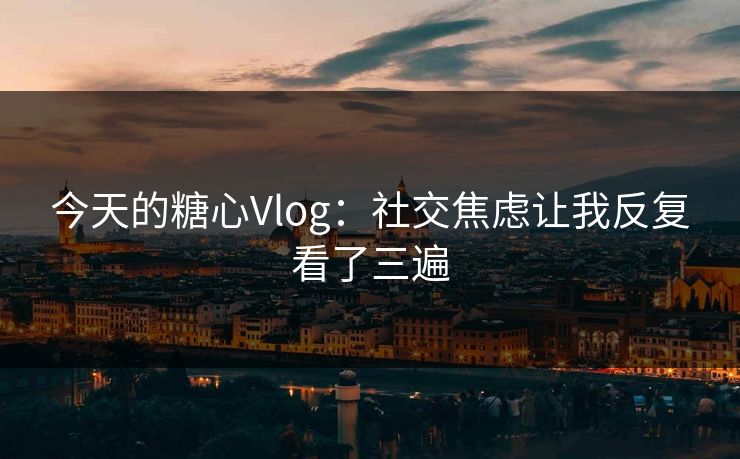 今天的糖心Vlog：社交焦虑让我反复看了三遍
