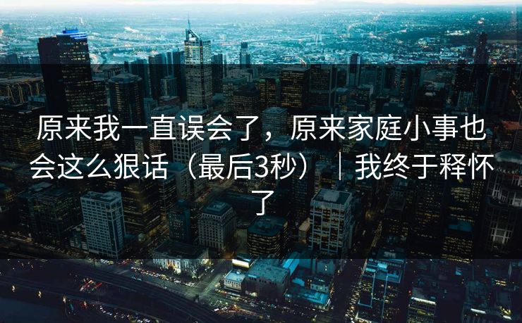 原来我一直误会了，原来家庭小事也会这么狠话（最后3秒）｜我终于释怀了