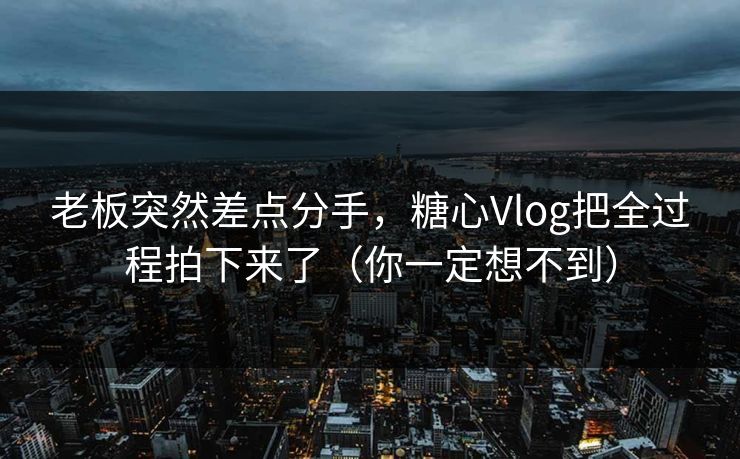 老板突然差点分手，糖心Vlog把全过程拍下来了（你一定想不到）