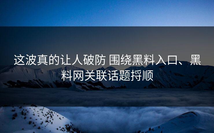 这波真的让人破防 围绕黑料入口、黑料网关联话题捋顺