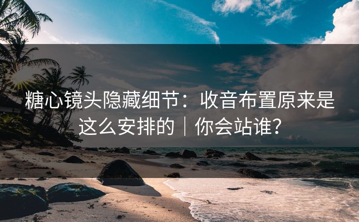糖心镜头隐藏细节：收音布置原来是这么安排的｜你会站谁？