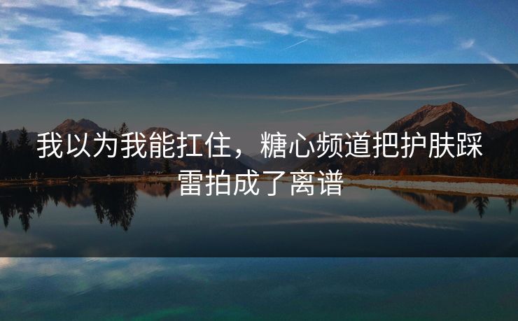 我以为我能扛住，糖心频道把护肤踩雷拍成了离谱