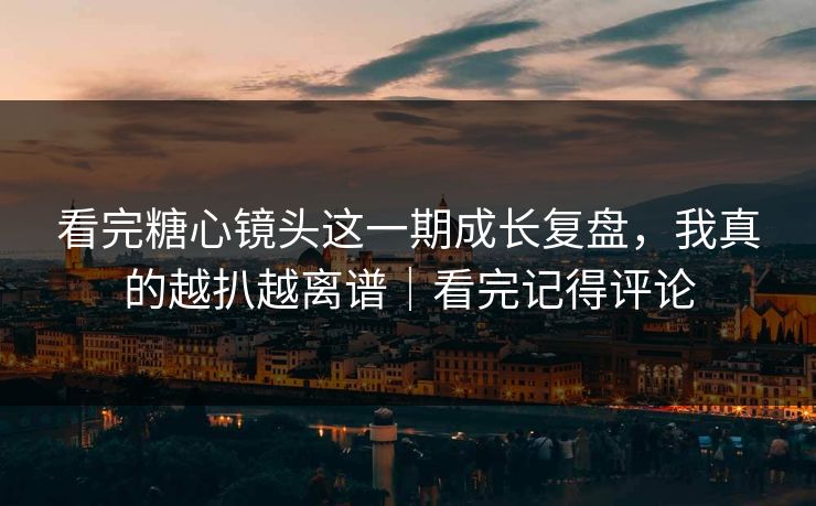 看完糖心镜头这一期成长复盘，我真的越扒越离谱｜看完记得评论