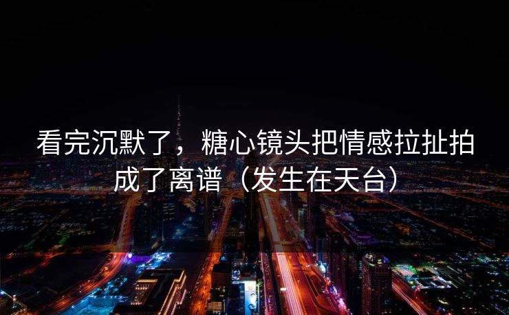 看完沉默了，糖心镜头把情感拉扯拍成了离谱（发生在天台）