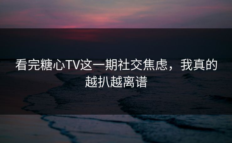 看完糖心TV这一期社交焦虑，我真的越扒越离谱
