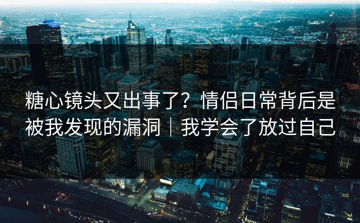 糖心镜头又出事了？情侣日常背后是被我发现的漏洞｜我学会了放过自己