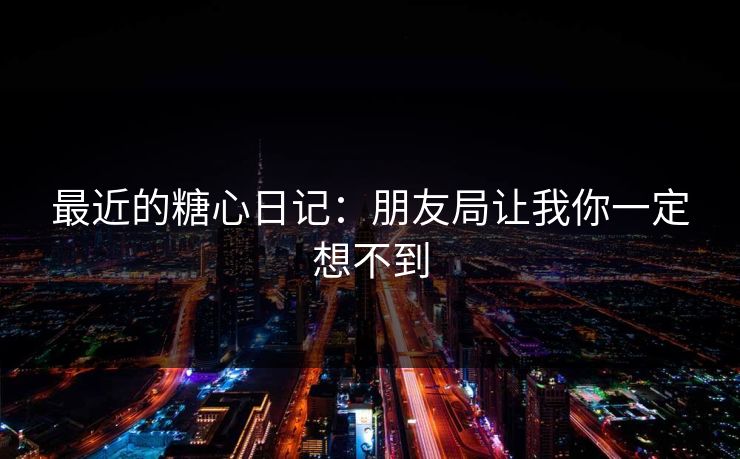 最近的糖心日记：朋友局让我你一定想不到