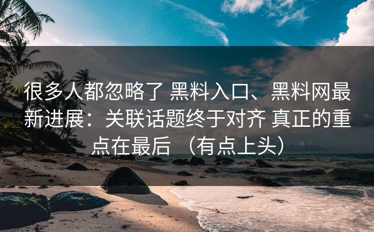很多人都忽略了 黑料入口、黑料网最新进展：关联话题终于对齐 真正的重点在最后 （有点上头）