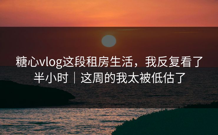 糖心vlog这段租房生活，我反复看了半小时｜这周的我太被低估了
