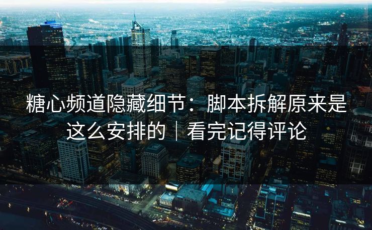 糖心频道隐藏细节：脚本拆解原来是这么安排的｜看完记得评论
