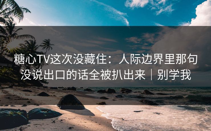 糖心TV这次没藏住：人际边界里那句没说出口的话全被扒出来｜别学我