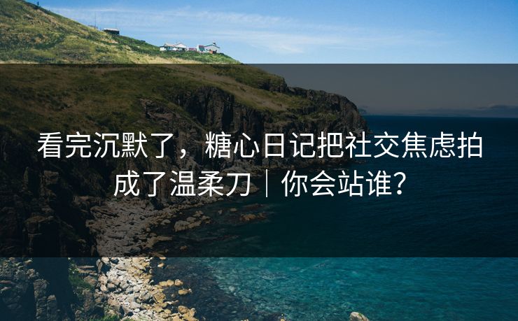 看完沉默了，糖心日记把社交焦虑拍成了温柔刀｜你会站谁？