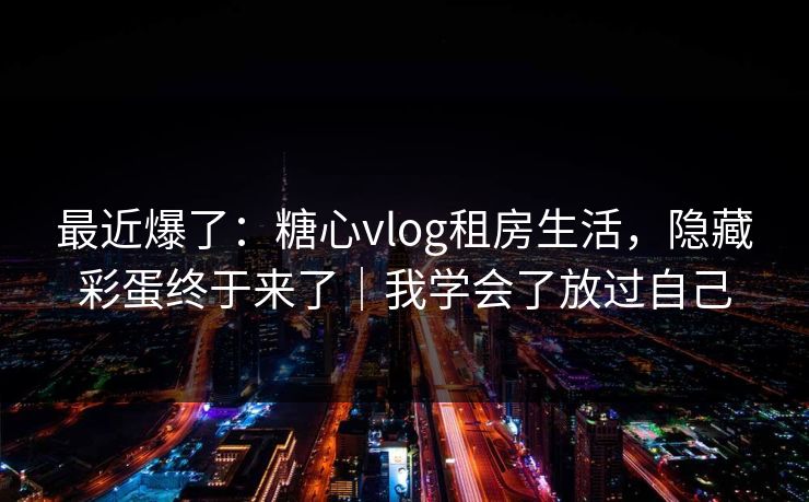 最近爆了：糖心vlog租房生活，隐藏彩蛋终于来了｜我学会了放过自己