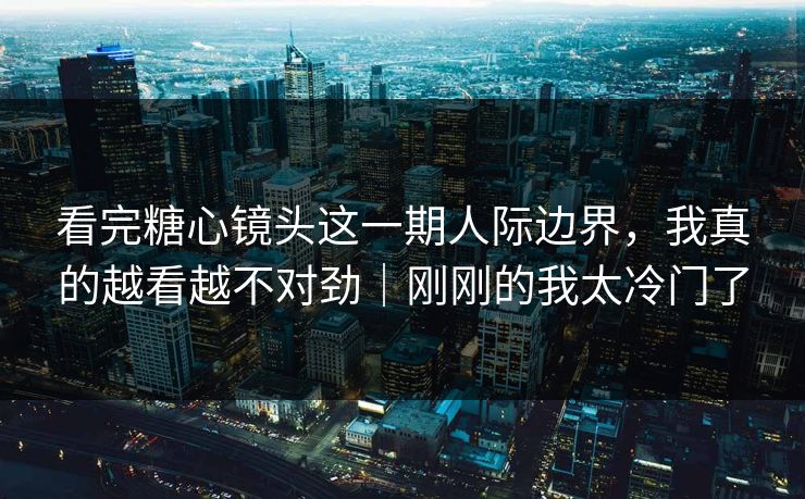 看完糖心镜头这一期人际边界，我真的越看越不对劲｜刚刚的我太冷门了