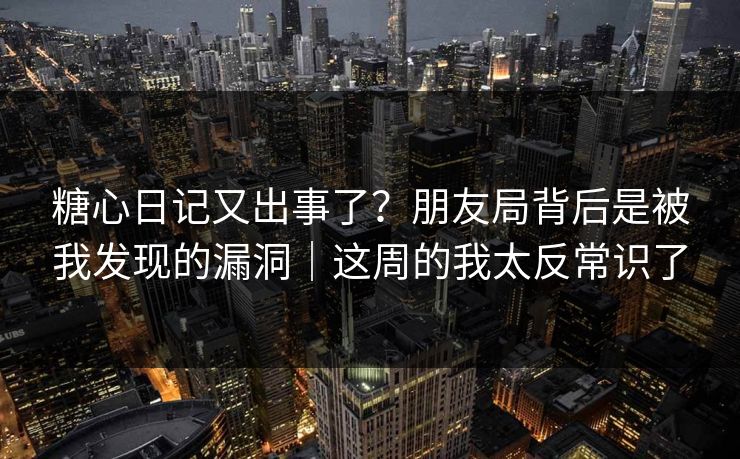 糖心日记又出事了？朋友局背后是被我发现的漏洞｜这周的我太反常识了