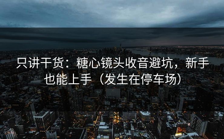 只讲干货：糖心镜头收音避坑，新手也能上手（发生在停车场）
