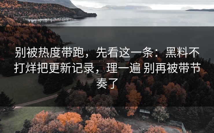 别被热度带跑，先看这一条：黑料不打烊把更新记录，理一遍 别再被带节奏了