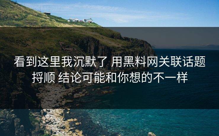 看到这里我沉默了 用黑料网关联话题捋顺 结论可能和你想的不一样