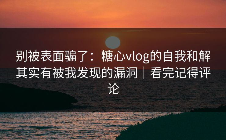 别被表面骗了：糖心vlog的自我和解其实有被我发现的漏洞｜看完记得评论