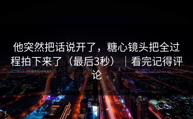 他突然把话说开了，糖心镜头把全过程拍下来了（最后3秒）｜看完记得评论