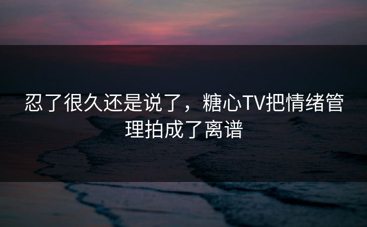 忍了很久还是说了，糖心TV把情绪管理拍成了离谱